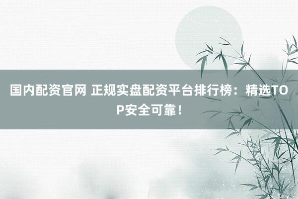 国内配资官网 正规实盘配资平台排行榜：精选TOP安全可靠！