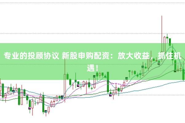专业的投顾协议 新股申购配资：放大收益，抓住机遇！