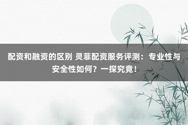 配资和融资的区别 灵菲配资服务评测：专业性与安全性如何？一探究竟！