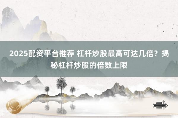 2025配资平台推荐 杠杆炒股最高可达几倍？揭秘杠杆炒股的倍数上限